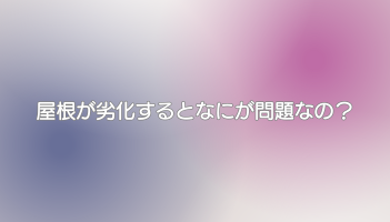 屋根が劣化するとなにが問題なの？